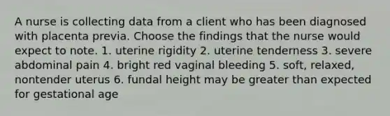 A nurse is collecting data from a client who has been diagnosed with placenta previa. Choose the findings that the nurse would expect to note. 1. uterine rigidity 2. uterine tenderness 3. severe abdominal pain 4. bright red vaginal bleeding 5. soft, relaxed, nontender uterus 6. fundal height may be greater than expected for gestational age