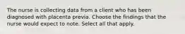 The nurse is collecting data from a client who has been diagnosed with placenta previa. Choose the findings that the nurse would expect to note. Select all that apply.