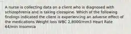 A nurse is collecting data on a client who is diagnosed with schizophrenia and is taking clozapine. Which of the following findings indicated the client is experiencing an adverse effect of the medications Weight loss WBC 2,8000/mm3 Heart Rate 64/min Insomnia