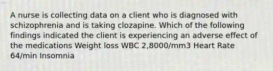 A nurse is collecting data on a client who is diagnosed with schizophrenia and is taking clozapine. Which of the following findings indicated the client is experiencing an adverse effect of the medications Weight loss WBC 2,8000/mm3 Heart Rate 64/min Insomnia