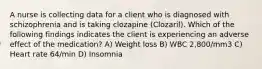 A nurse is collecting data for a client who is diagnosed with schizophrenia and is taking clozapine (Clozaril). Which of the following findings indicates the client is experiencing an adverse effect of the medication? A) Weight loss B) ​WBC 2,800/mm3 C) Heart rate 64/min D) Insomnia​