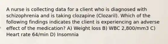 A nurse is collecting data for a client who is diagnosed with schizophrenia and is taking clozapine (Clozaril). Which of the following findings indicates the client is experiencing an adverse effect of the medication? A) Weight loss B) ​WBC 2,800/mm3 C) Heart rate 64/min D) Insomnia​