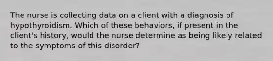 The nurse is collecting data on a client with a diagnosis of hypothyroidism. Which of these behaviors, if present in the client's history, would the nurse determine as being likely related to the symptoms of this disorder?