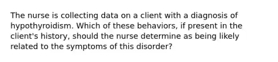 The nurse is collecting data on a client with a diagnosis of hypothyroidism. Which of these behaviors, if present in the client's history, should the nurse determine as being likely related to the symptoms of this disorder?