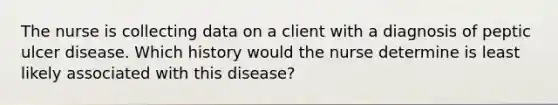 The nurse is collecting data on a client with a diagnosis of peptic ulcer disease. Which history would the nurse determine is least likely associated with this disease?