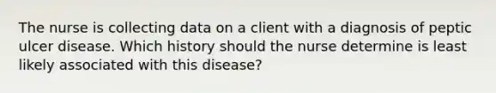 The nurse is collecting data on a client with a diagnosis of peptic ulcer disease. Which history should the nurse determine is least likely associated with this disease?