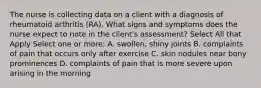 The nurse is collecting data on a client with a diagnosis of rheumatoid arthritis (RA). What signs and symptoms does the nurse expect to note in the client's assessment? Select All that Apply Select one or more: A. swollen, shiny joints B. complaints of pain that occurs only after exercise C. skin nodules near bony prominences D. complaints of pain that is more severe upon arising in the morning