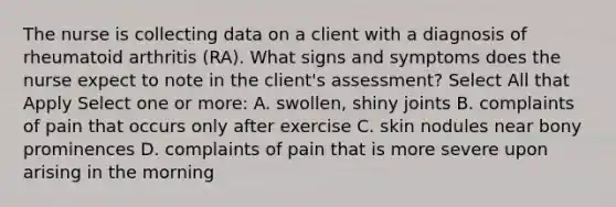 The nurse is collecting data on a client with a diagnosis of rheumatoid arthritis (RA). What signs and symptoms does the nurse expect to note in the client's assessment? Select All that Apply Select one or more: A. swollen, shiny joints B. complaints of pain that occurs only after exercise C. skin nodules near bony prominences D. complaints of pain that is more severe upon arising in the morning