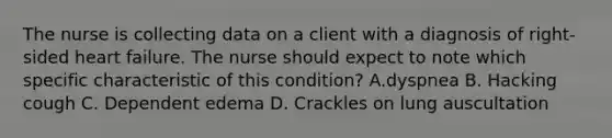 The nurse is collecting data on a client with a diagnosis of right-sided heart failure. The nurse should expect to note which specific characteristic of this condition? A.dyspnea B. Hacking cough C. Dependent edema D. Crackles on lung auscultation