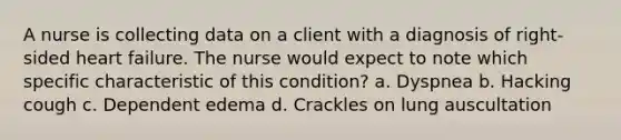 A nurse is collecting data on a client with a diagnosis of right-sided heart failure. The nurse would expect to note which specific characteristic of this condition? a. Dyspnea b. Hacking cough c. Dependent edema d. Crackles on lung auscultation