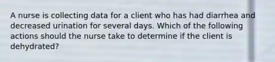 A nurse is collecting data for a client who has had diarrhea and decreased urination for several days. Which of the following actions should the nurse take to determine if the client is dehydrated?