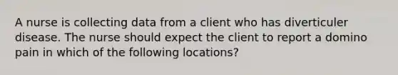 A nurse is collecting data from a client who has diverticuler disease. The nurse should expect the client to report a domino pain in which of the following locations?