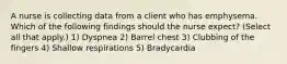 A nurse is collecting data from a client who has emphysema. Which of the following findings should the nurse expect? (Select all that apply.) 1) Dyspnea 2) Barrel chest 3) Clubbing of the fingers 4) Shallow respirations 5) Bradycardia