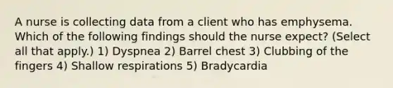 A nurse is collecting data from a client who has emphysema. Which of the following findings should the nurse expect? (Select all that apply.) 1) Dyspnea 2) Barrel chest 3) Clubbing of the fingers 4) Shallow respirations 5) Bradycardia