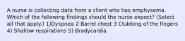 A nurse is collecting data from a client who has emphysema. Which of the following findings should the nurse expect? (Select all that apply.) 1)Dyspnea 2 Barrel chest 3 Clubbing of the fingers 4) Shallow respirations 5) Bradycardia