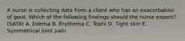 A nurse is collecting data from a client who has an exacerbation of gout. Which of the following findings should the nurse expect? (SATA) A. Edema B. Erythema C. Tophi D. Tight skin E. Symmetrical joint pain