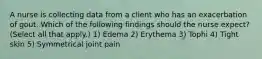 A nurse is collecting data from a client who has an exacerbation of gout. Which of the following findings should the nurse expect? (Select all that apply.) 1) Edema 2) Erythema 3) Tophi 4) Tight skin 5) Symmetrical joint pain