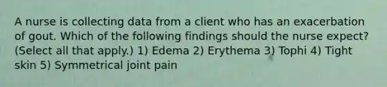 A nurse is collecting data from a client who has an exacerbation of gout. Which of the following findings should the nurse expect? (Select all that apply.) 1) Edema 2) Erythema 3) Tophi 4) Tight skin 5) Symmetrical joint pain