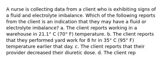 A nurse is collecting data from a client who is exhibiting signs of a fluid and electrolyte imbalance. Which of the following reports from the client is an indication that they may have a fluid or electrolyte imbalance? a. The client reports working in a warehouse in 21.1° C (70° F) temperature. b. The client reports that they performed yard work for 8 hr in 35° C (95° F) temperature earlier that day. c. The client reports that their provider decreased their diuretic dose. d. The client rep