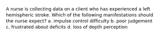 A nurse is collecting data on a client who has experienced a left hemispheric stroke. Which of the following manifestations should the nurse expect? a. impulse control difficulty b. poor judgement c. frustrated about deficits d. loss of depth perception