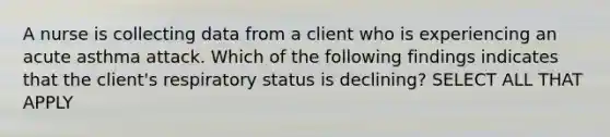 A nurse is collecting data from a client who is experiencing an acute asthma attack. Which of the following findings indicates that the client's respiratory status is declining? SELECT ALL THAT APPLY