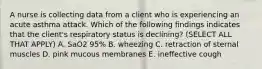 A nurse is collecting data from a client who is experiencing an acute asthma attack. Which of the following findings indicates that the client's respiratory status is declining? (SELECT ALL THAT APPLY) A. SaO2 95% B. wheezing C. retraction of sternal muscles D. pink mucous membranes E. ineffective cough