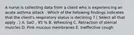 A nurse is collecting data from a client who is experiencing an acute asthma attack . Which of the following findings indicates that the client's respiratory status is declining ? ( Select all that apply . ) A. SaO , 95 % B. Wheezing C. Retraction of sternal muscles D. Pink mucous membranes E. Ineffective cough