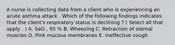 A nurse is collecting data from a client who is experiencing an acute asthma attack . Which of the following findings indicates that the client's respiratory status is declining ? ( Select all that apply . ) A. SaO , 95 % B. Wheezing C. Retraction of sternal muscles D. Pink mucous membranes E. Ineffective cough