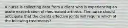 A nurse is collecting data from a client who is experiencing an acute exacerbation of rheumatoid arthritis. The nurse should anticipate that the clients effective joints will require which of the following treatments?