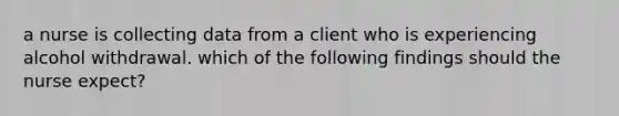 a nurse is collecting data from a client who is experiencing alcohol withdrawal. which of the following findings should the nurse expect?