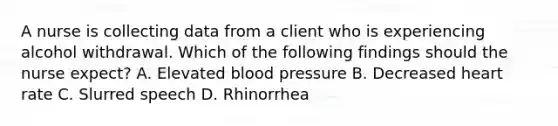 A nurse is collecting data from a client who is experiencing alcohol withdrawal. Which of the following findings should the nurse expect? A. Elevated blood pressure B. Decreased heart rate C. Slurred speech D. Rhinorrhea