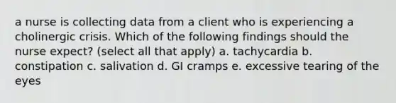a nurse is collecting data from a client who is experiencing a cholinergic crisis. Which of the following findings should the nurse expect? (select all that apply) a. tachycardia b. constipation c. salivation d. GI cramps e. excessive tearing of the eyes
