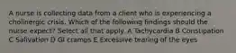 A nurse is collecting data from a client who is experiencing a cholinergic crisis. Which of the following findings should the nurse expect? Select all that apply. A Tachycardia B Constipation C Salivation D GI cramps E Excessive tearing of the eyes