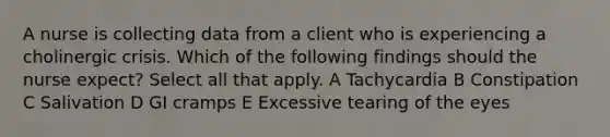 A nurse is collecting data from a client who is experiencing a cholinergic crisis. Which of the following findings should the nurse expect? Select all that apply. A Tachycardia B Constipation C Salivation D GI cramps E Excessive tearing of the eyes