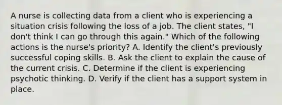 A nurse is collecting data from a client who is experiencing a situation crisis following the loss of a job. The client states, "I don't think I can go through this again." Which of the following actions is the nurse's priority? A. Identify the client's previously successful coping skills. B. Ask the client to explain the cause of the current crisis. C. Determine if the client is experiencing psychotic thinking. D. Verify if the client has a support system in place.