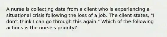 A nurse is collecting data from a client who is experiencing a situational crisis following the loss of a job. The client states, "I don't think I can go through this again." Which of the following actions is the nurse's priority?