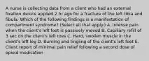 A nurse is collecting data from a client who had an external fixation device applied 2 hr ago for a fracture of the left tibia and fibula. Which of the following findings is a manifestation of compartment syndrome? (Select all that apply.) A. Intense pain when the client's left foot is passively moved B. Capillary refill of 3 sec on the client's left toes C. Hard, swollen muscle in the client's left leg D. Burning and tingling of the client's left foot E. Client report of minimal pain relief following a second dose of opioid medication