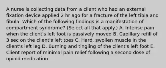 A nurse is collecting data from a client who had an external fixation device applied 2 hr ago for a fracture of the left tibia and fibula. Which of the following findings is a manifestation of compartment syndrome? (Select all that apply.) A. Intense pain when the client's left foot is passively moved B. Capillary refill of 3 sec on the client's left toes C. Hard, swollen muscle in the client's left leg D. Burning and tingling of the client's left foot E. Client report of minimal pain relief following a second dose of opioid medication