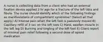 A nurse is collecting data from a client who had an external fixation device applied 2 hr ago for a fracture of the left tibia and fibula. The nurse should identify which of the following findings as manifestations of compartment syndrome? (Select all that apply.) A) Intense pain when the left foot is passively moved B) Capillary refill of 3 sec on the left toes C) Hard, swollen muscle in the left leg D) Burning and tingling of the left foot E) Client report of minimal pain relief following a second dose of opioid medication