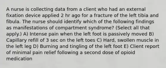 A nurse is collecting data from a client who had an external fixation device applied 2 hr ago for a fracture of the left tibia and fibula. The nurse should identify which of the following findings as manifestations of compartment syndrome? (Select all that apply.) A) Intense pain when the left foot is passively moved B) Capillary refill of 3 sec on the left toes C) Hard, swollen muscle in the left leg D) Burning and tingling of the left foot E) Client report of minimal pain relief following a second dose of opioid medication