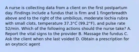 A nurse is collecting data from a client on the first postpartum day. Findings include a fundus that is firm and 1 fingerbreadth above and to the right of the umbilicus, moderate lochia rubra with small clots, temperature 37.3°C (99.2°F), and pulse rate 52/min. Which of the following actions should the nurse take? A. Report the vital signs to the provider B. Massage the fundus C. Ask the client when she last voided D. Obtain a prescription for an oxytocic agent