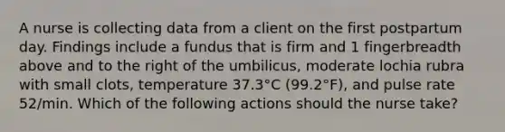 A nurse is collecting data from a client on the first postpartum day. Findings include a fundus that is firm and 1 fingerbreadth above and to the right of the umbilicus, moderate lochia rubra with small clots, temperature 37.3°C (99.2°F), and pulse rate 52/min. Which of the following actions should the nurse take?