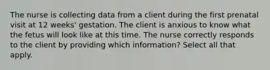 The nurse is collecting data from a client during the first prenatal visit at 12 weeks' gestation. The client is anxious to know what the fetus will look like at this time. The nurse correctly responds to the client by providing which information? Select all that apply.