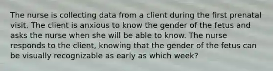 The nurse is collecting data from a client during the first prenatal visit. The client is anxious to know the gender of the fetus and asks the nurse when she will be able to know. The nurse responds to the client, knowing that the gender of the fetus can be visually recognizable as early as which week?