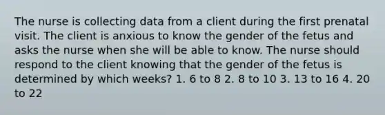 The nurse is collecting data from a client during the first prenatal visit. The client is anxious to know the gender of the fetus and asks the nurse when she will be able to know. The nurse should respond to the client knowing that the gender of the fetus is determined by which weeks? 1. 6 to 8 2. 8 to 10 3. 13 to 16 4. 20 to 22