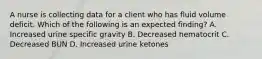 A nurse is collecting data for a client who has fluid volume deficit. Which of the following is an expected finding? A. Increased urine specific gravity B. Decreased hematocrit C. Decreased BUN D. Increased urine ketones