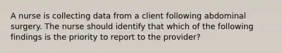 A nurse is collecting data from a client following abdominal surgery. The nurse should identify that which of the following findings is the priority to report to the provider?