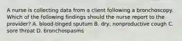 A nurse is collecting data from a client following a bronchoscopy. Which of the following findings should the nurse report to the provider? A. blood-tinged sputum B. dry, nonproductive cough C. sore throat D. bronchospasms
