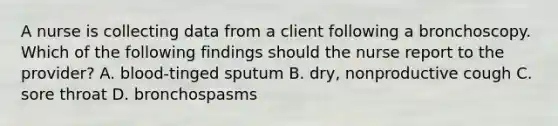 A nurse is collecting data from a client following a bronchoscopy. Which of the following findings should the nurse report to the provider? A. blood-tinged sputum B. dry, nonproductive cough C. sore throat D. bronchospasms