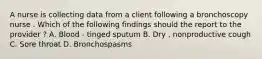 A nurse is collecting data from a client following a bronchoscopy nurse . Which of the following findings should the report to the provider ? A. Blood - tinged sputum B. Dry , nonproductive cough C. Sore throat D. Bronchospasms